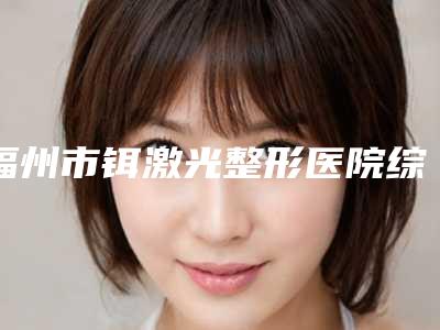 福州市铒激光整形医院综合实力前十佳口碑排行私立公立点评-排名靠前福州市整形医院