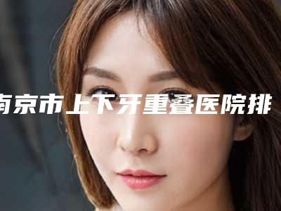 南京市上下牙重叠医院排名全新名单发布（南京市上下牙重叠口腔医院凭实力入围）