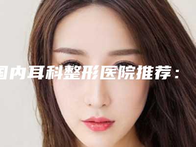 国内耳科整形医院推荐:耳科整形医院top50强权威震撼发布