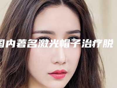 国内著名激光帽子治疗脱发医院:激光帽子治疗脱发医院前50名超赞