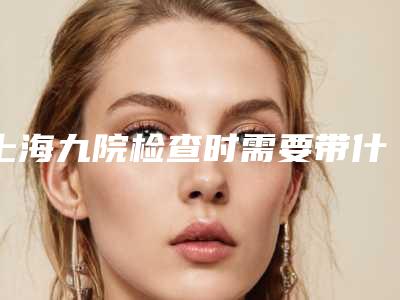 上海九院检查时需要带什么材料（上海九院检查报告怎么查）
