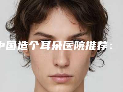 中国造个耳朵医院推荐:造个耳朵医院前50正规机构评测