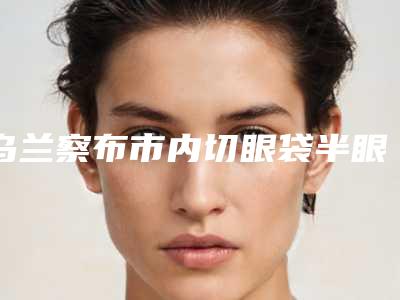 乌兰察布市内切眼袋半眼袋医院排名推荐五个实力派技术可靠-名次前面乌兰察布市整形医院