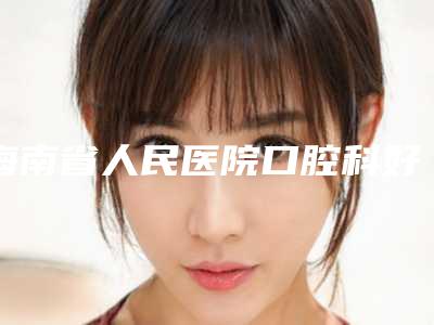 海南省人民医院口腔科好吗-价格收费表上线一览