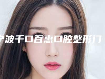宁波千口百惠口腔整形门诊部价格价位表靠谱来袭-附纠正牙齿歪案例