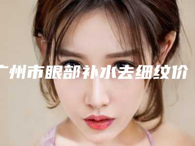 广州市眼部补水去细纹价格收费表在线免费查看(近6个月均价为：4522元)