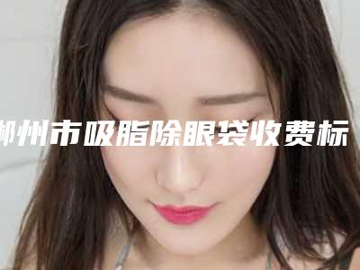 郴州市吸脂除眼袋收费标准火爆一览(吸脂除眼袋均价为：6259元)