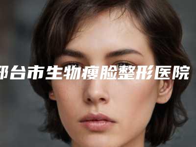 邢台市生物瘦脸整形医院排名榜精准贴（邢台市生物瘦脸整形整形医院）