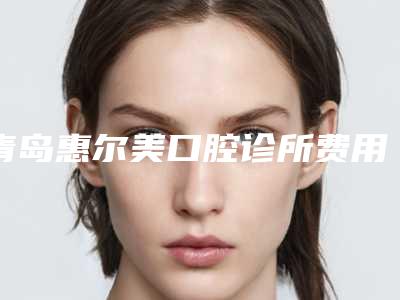 青岛惠尔美口腔诊所费用表明细全新出炉速览-附上颚埋伏牙案例