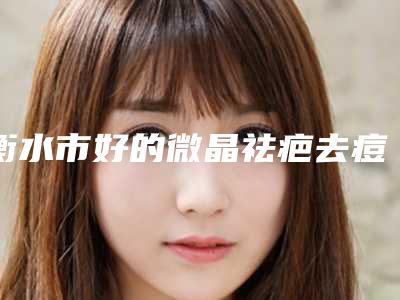 衡水市好的微晶祛疤去痘印机构哪家技术牛-微晶祛疤去痘印整形价格大致是多少