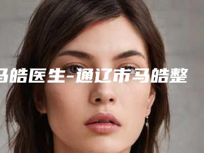 马皓医生-通辽市马皓整形专家业内直呼内行